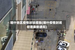 喀什地区疫情封锁措施(喀什疫情封闭管理最新通知)